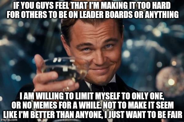 I've been getting lots of hate/conspiracy comments. Will u guys let me prove to u that I am perfectly fair and honest? | IF YOU GUYS FEEL THAT I'M MAKING IT TOO HARD FOR OTHERS TO BE ON LEADER BOARDS OR ANYTHING I AM WILLING TO LIMIT MYSELF TO ONLY ONE, OR NO M | image tagged in leonardo dicaprio cheers,memes | made w/ Imgflip meme maker
