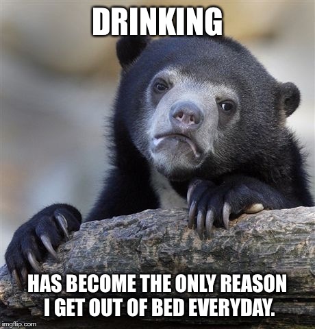 Confession Bear | DRINKING HAS BECOME THE ONLY REASON I GET OUT OF BED EVERYDAY. | image tagged in memes,confession bear,AdviceAnimals | made w/ Imgflip meme maker