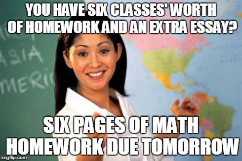 Unhelpful High School Teacher | YOU HAVE SIX CLASSES' WORTH OF HOMEWORK AND AN EXTRA ESSAY? SIX PAGES OF MATH HOMEWORK DUE TOMORROW | image tagged in memes,unhelpful high school teacher | made w/ Imgflip meme maker