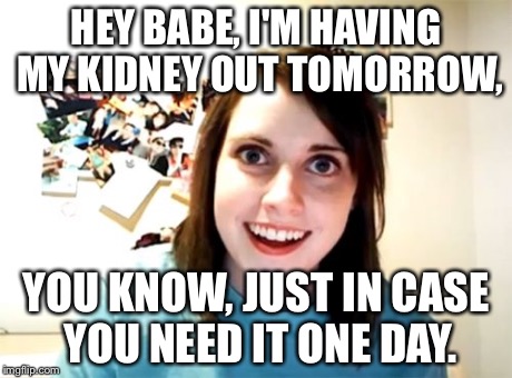 Overly Attached Girlfriend Meme | HEY BABE, I'M HAVING MY KIDNEY OUT TOMORROW, YOU KNOW, JUST IN CASE YOU NEED IT ONE DAY. | image tagged in memes,overly attached girlfriend | made w/ Imgflip meme maker