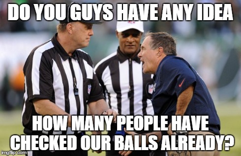 DO YOU GUYS HAVE ANY IDEA HOW MANY PEOPLE HAVE CHECKED OUR BALLS ALREADY? | image tagged in belichick | made w/ Imgflip meme maker