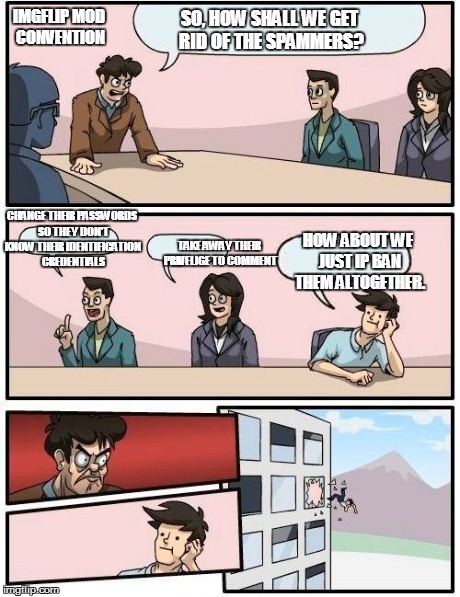 Boardroom Meeting Suggestion Meme | IMGFLIP MOD CONVENTION SO, HOW SHALL WE GET RID OF THE SPAMMERS? CHANGE THEIR PASSWORDS SO THEY DON'T KNOW THEIR IDENTIFICATION CREDENTIALS  | image tagged in memes,boardroom meeting suggestion | made w/ Imgflip meme maker