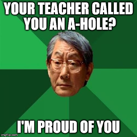 High Expectations Asian Father Meme | YOUR TEACHER CALLED YOU AN A-HOLE? I'M PROUD OF YOU | image tagged in memes,high expectations asian father | made w/ Imgflip meme maker