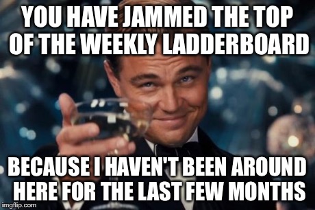 Leonardo Dicaprio Cheers Meme | YOU HAVE JAMMED THE TOP OF THE WEEKLY LADDERBOARD BECAUSE I HAVEN'T BEEN AROUND HERE FOR THE LAST FEW MONTHS | image tagged in memes,leonardo dicaprio cheers | made w/ Imgflip meme maker
