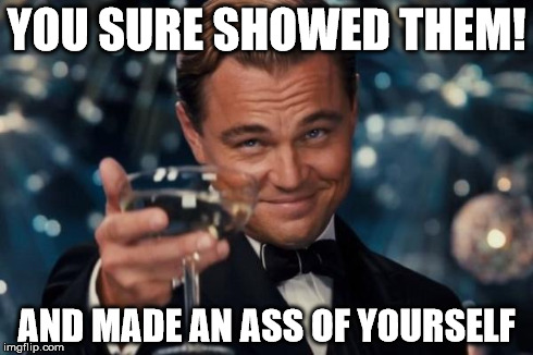 Leonardo Dicaprio Cheers | YOU SURE SHOWED THEM! AND MADE AN ASS OF YOURSELF | image tagged in memes,leonardo dicaprio cheers | made w/ Imgflip meme maker