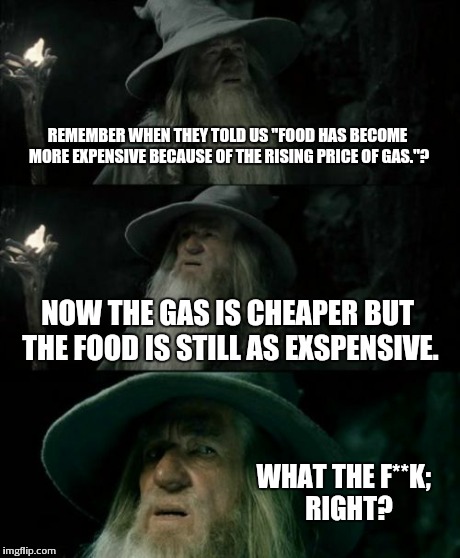 What da' Hell's goin' on 'round here? | REMEMBER WHEN THEY TOLD US "FOOD HAS BECOME MORE EXPENSIVE BECAUSE OF THE RISING PRICE OF GAS."? NOW THE GAS IS CHEAPER BUT THE FOOD IS STIL | image tagged in memes,confused gandalf | made w/ Imgflip meme maker