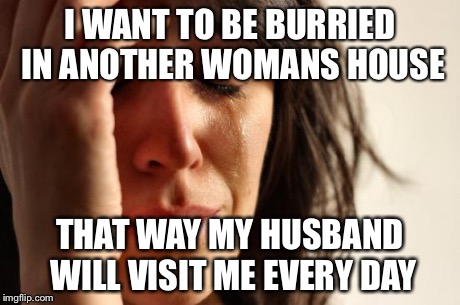 First World Problems | I WANT TO BE BURRIED IN ANOTHER WOMANS HOUSE THAT WAY MY HUSBAND WILL VISIT ME EVERY DAY | image tagged in memes,first world problems | made w/ Imgflip meme maker