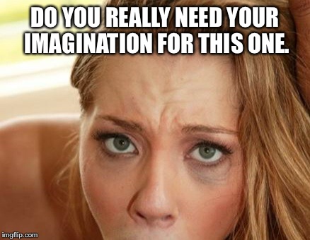 DO YOU REALLY NEED YOUR IMAGINATION FOR THIS ONE. | image tagged in dirty | made w/ Imgflip meme maker