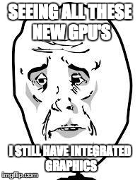 sad face | SEEING ALL THESE NEW GPU'S I STILL HAVE INTEGRATED GRAPHICS | image tagged in sad face,pcmasterrace | made w/ Imgflip meme maker