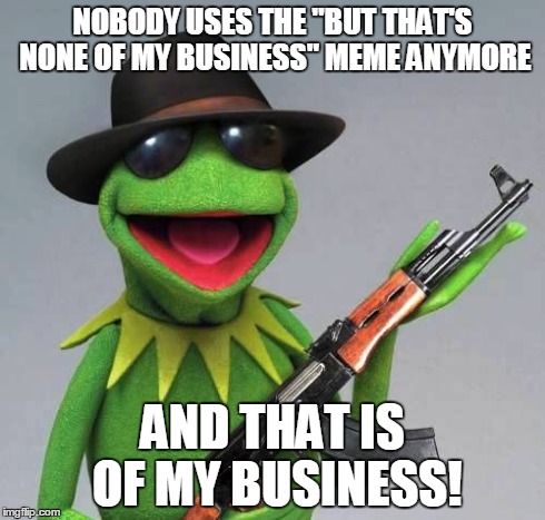 My nemesis... The title making... | NOBODY USES THE "BUT THAT'S NONE OF MY BUSINESS" MEME ANYMORE AND THAT IS OF MY BUSINESS! | image tagged in that is of my business,kermit the frog,kermit ak | made w/ Imgflip meme maker