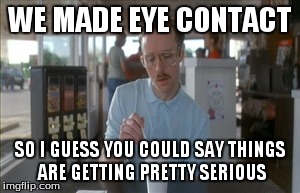 So I Guess You Can Say Things Are Getting Pretty Serious | WE MADE EYE CONTACT SO I GUESS YOU COULD SAY THINGS ARE GETTING PRETTY SERIOUS | image tagged in memes,so i guess you can say things are getting pretty serious | made w/ Imgflip meme maker