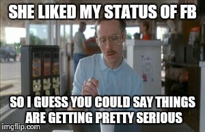 So I Guess You Can Say Things Are Getting Pretty Serious | SHE LIKED MY STATUS OF FB SO I GUESS YOU COULD SAY THINGS ARE GETTING PRETTY SERIOUS | image tagged in memes,so i guess you can say things are getting pretty serious | made w/ Imgflip meme maker