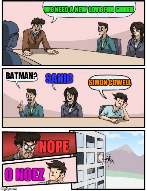 Boardroom Meeting Suggestion Meme | WE NEED A NEW LOVE FOR SHREK BATMAN? SANIC SIMON COWELL NOPE O NOEZ | image tagged in memes,boardroom meeting suggestion | made w/ Imgflip meme maker