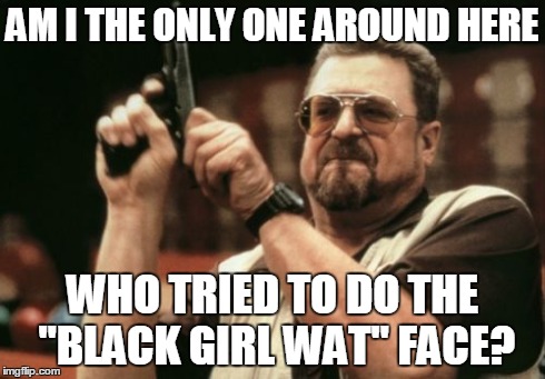 Am I The Only One Around Here Meme | AM I THE ONLY ONE AROUND HERE WHO TRIED TO DO THE "BLACK GIRL WAT" FACE? | image tagged in memes,am i the only one around here,black girl wat,true | made w/ Imgflip meme maker