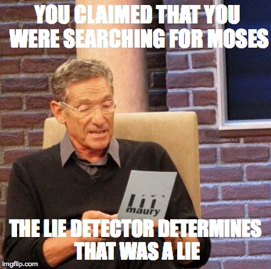 Maury Lie Detector Meme | YOU CLAIMED THAT YOU WERE SEARCHING FOR MOSES THE LIE DETECTOR DETERMINES THAT WAS A LIE | image tagged in memes,maury lie detector | made w/ Imgflip meme maker