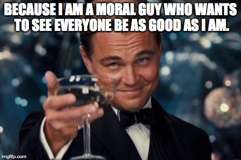 BECAUSE I AM A MORAL GUY WHO WANTS TO SEE EVERYONE BE AS GOOD AS I AM. | image tagged in memes,leonardo dicaprio cheers | made w/ Imgflip meme maker