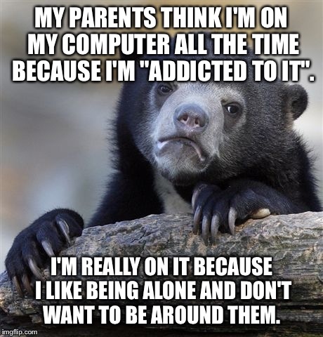 Confession Bear | MY PARENTS THINK I'M ON MY COMPUTER ALL THE TIME BECAUSE I'M "ADDICTED TO IT". I'M REALLY ON IT BECAUSE I LIKE BEING ALONE AND DON'T WANT TO | image tagged in memes,confession bear | made w/ Imgflip meme maker