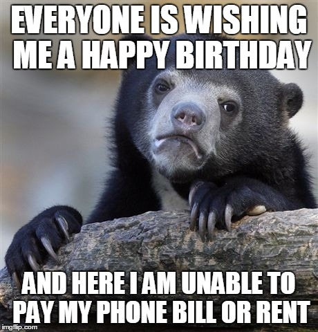 Confession Bear Meme | EVERYONE IS WISHING ME A HAPPY BIRTHDAY AND HERE I AM UNABLE TO PAY MY PHONE BILL OR RENT | image tagged in memes,confession bear,AdviceAnimals | made w/ Imgflip meme maker