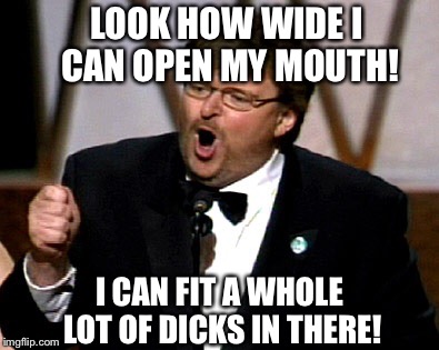 Michael Moore | LOOK HOW WIDE I CAN OPEN MY MOUTH! I CAN FIT A WHOLE LOT OF DICKS IN THERE! | image tagged in memes,funny,michael,moore,joke | made w/ Imgflip meme maker
