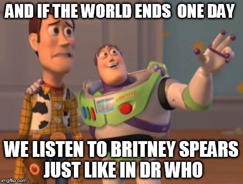 X, X Everywhere | AND IF THE WORLD ENDS  ONE DAY WE LISTEN TO BRITNEY SPEARS  JUST LIKE IN DR WHO | image tagged in memes,x x everywhere | made w/ Imgflip meme maker