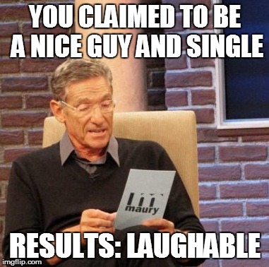 Maury Lie Detector | YOU CLAIMED TO BE A NICE GUY AND SINGLE RESULTS: LAUGHABLE | image tagged in memes,maury lie detector | made w/ Imgflip meme maker