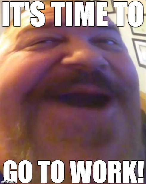 IT'S TIME TO GO TO WORK! | image tagged in it's time to go to work | made w/ Imgflip meme maker