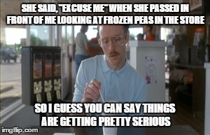 So I Guess You Can Say Things Are Getting Pretty Serious | SHE SAID, "EXCUSE ME" WHEN SHE PASSED IN FRONT OF ME LOOKING AT FROZEN PEAS IN THE STORE SO I GUESS YOU CAN SAY THINGS ARE GETTING PRETTY SE | image tagged in memes,so i guess you can say things are getting pretty serious | made w/ Imgflip meme maker