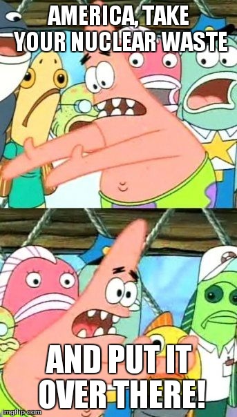 Put It Somewhere Else Patrick | AMERICA, TAKE YOUR NUCLEAR WASTE AND PUT IT OVER THERE! | image tagged in memes,put it somewhere else patrick | made w/ Imgflip meme maker