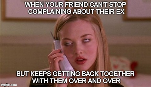 WHEN YOUR FRIEND CAN'T STOP COMPLAINING ABOUT THEIR EX BUT KEEPS GETTING BACK TOGETHER WITH THEM OVER AND OVER | image tagged in mean girls | made w/ Imgflip meme maker