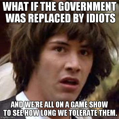 Conspiracy Keanu | WHAT IF THE GOVERNMENT WAS REPLACED BY IDIOTS AND WE'RE ALL ON A GAME SHOW TO SEE HOW LONG WE TOLERATE THEM. | image tagged in memes,conspiracy keanu | made w/ Imgflip meme maker
