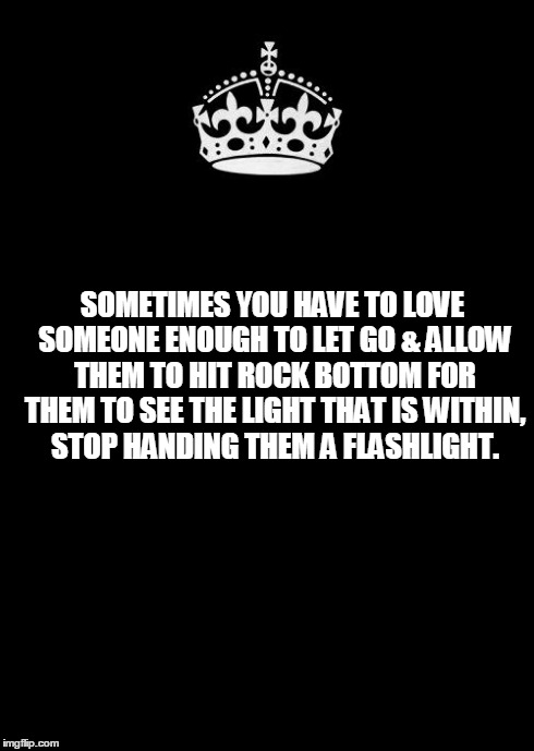 Keep Calm And Carry On Black | SOMETIMES YOU HAVE TO LOVE SOMEONE ENOUGH TO LET GO & ALLOW THEM TO HIT ROCK BOTTOM FOR THEM TO SEE THE LIGHT THAT IS WITHIN, STOP HANDING T | image tagged in memes,keep calm and carry on black | made w/ Imgflip meme maker