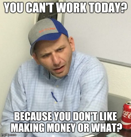 YOU CAN'T WORK TODAY? BECAUSE YOU DON'T LIKE MAKING MONEY OR WHAT? | image tagged in funny,memes | made w/ Imgflip meme maker