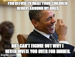 laughing obama | YOU REFUSE TO MAKE YOUR CHILDREN BEHAVE AROUND MY DOGS BUT CAN'T FIGURE OUT WHY I NEVER INVITE YOU OVER FOR DINNER. | image tagged in laughing obama | made w/ Imgflip meme maker