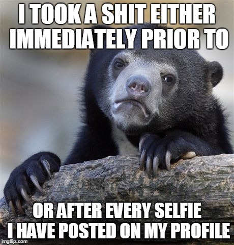Confession Bear | I TOOK A SHIT EITHER IMMEDIATELY PRIOR TO OR AFTER EVERY SELFIE I HAVE POSTED ON MY PROFILE | image tagged in memes,confession bear | made w/ Imgflip meme maker