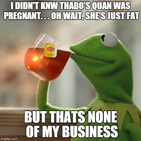 But That's None Of My Business | I DIDN'T KNW THABO'S QUAN WAS PREGNANT. . . OH WAIT, SHE'S JUST FAT BUT THATS NONE OF MY BUSINESS | image tagged in memes,but thats none of my business,kermit the frog | made w/ Imgflip meme maker