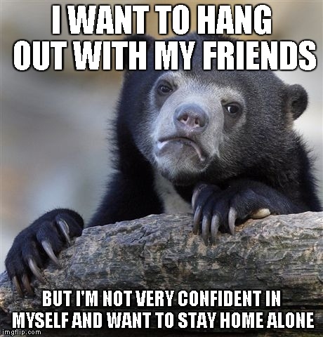 Confession Bear | I WANT TO HANG OUT WITH MY FRIENDS BUT I'M NOT VERY CONFIDENT IN MYSELF AND WANT TO STAY HOME ALONE | image tagged in memes,confession bear | made w/ Imgflip meme maker