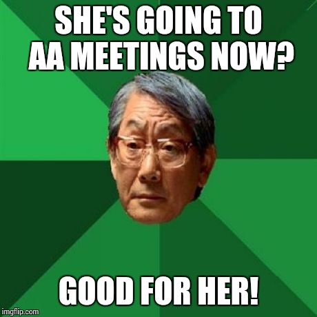 High Expectations Asian Father Meme | SHE'S GOING TO AA MEETINGS NOW? GOOD FOR HER! | image tagged in memes,high expectations asian father | made w/ Imgflip meme maker