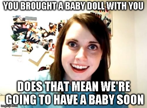 Overly Attached Girlfriend Meme | YOU BROUGHT A BABY DOLL WITH YOU DOES THAT MEAN WE'RE GOING TO HAVE A BABY SOON | image tagged in memes,overly attached girlfriend | made w/ Imgflip meme maker