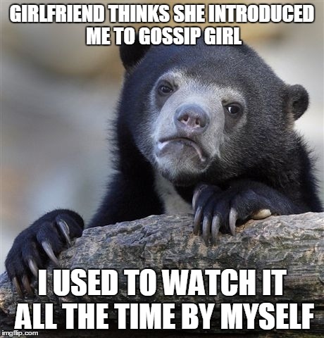 Confession Bear Meme | GIRLFRIEND THINKS SHE INTRODUCED ME TO GOSSIP GIRL I USED TO WATCH IT ALL THE TIME BY MYSELF | image tagged in memes,confession bear,AdviceAnimals | made w/ Imgflip meme maker