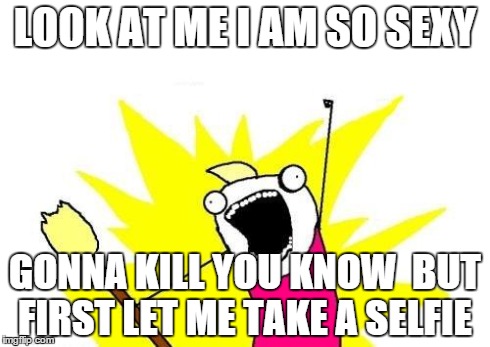 X All The Y Meme | LOOK AT ME I AM SO SEXY GONNA KILL YOU KNOW  BUT FIRST LET ME TAKE A SELFIE | image tagged in memes,x all the y | made w/ Imgflip meme maker