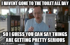 So I Guess You Can Say Things Are Getting Pretty Serious Meme | I HAVENT GONE TO THE TOILET ALL DAY SO I GUESS YOU CAN SAY THINGS ARE GETTING PRETTY SERIOUS | image tagged in memes,so i guess you can say things are getting pretty serious | made w/ Imgflip meme maker