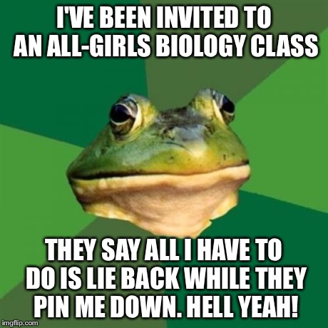 Foul Bachelor Frog Meme | I'VE BEEN INVITED TO AN ALL-GIRLS BIOLOGY CLASS THEY SAY ALL I HAVE TO DO IS LIE BACK WHILE THEY PIN ME DOWN. HELL YEAH! | image tagged in memes,foul bachelor frog | made w/ Imgflip meme maker
