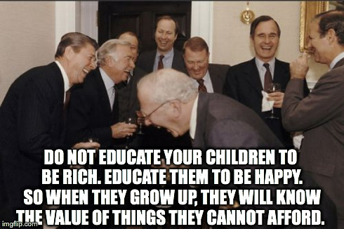 Laughing Men In Suits | DO NOT EDUCATE YOUR CHILDREN TO BE RICH. EDUCATE THEM TO BE HAPPY. SO WHEN THEY GROW UP, THEY WILL KNOW THE VALUE OF THINGS THEY CANNOT AFFO | image tagged in memes,laughing men in suits | made w/ Imgflip meme maker