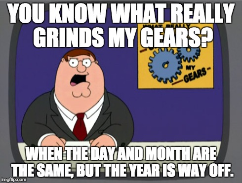 It makes me so angry. | YOU KNOW WHAT REALLY GRINDS MY GEARS? WHEN THE DAY AND MONTH ARE THE SAME, BUT THE YEAR IS WAY OFF. | image tagged in memes,peter griffin news,you know what really grinds my gears | made w/ Imgflip meme maker