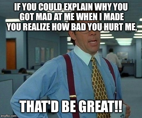 That Would Be Great | IF YOU COULD EXPLAIN WHY YOU GOT MAD AT ME WHEN I MADE YOU REALIZE HOW BAD YOU HURT ME, THAT'D BE GREAT!! | image tagged in memes,that would be great | made w/ Imgflip meme maker