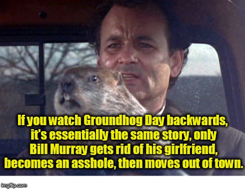 Groundhog Day | If you watch Groundhog Day backwards, it's essentially the same story, only Bill Murray gets rid of his girlfriend, becomes an asshole, then | image tagged in groundhog day,bill murray | made w/ Imgflip meme maker