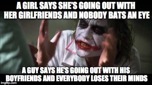 And everybody loses their minds | A GIRL SAYS SHE’S GOING OUT WITH HER GIRLFRIENDS AND NOBODY BATS AN EYE A GUY SAYS HE’S GOING OUT WITH HIS BOYFRIENDS AND EVERYBODY LOSES TH | image tagged in memes,and everybody loses their minds | made w/ Imgflip meme maker