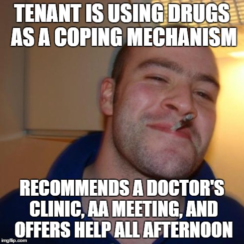 Good Guy Greg Meme | TENANT IS USING DRUGS AS A COPING MECHANISM RECOMMENDS A DOCTOR'S CLINIC, AA MEETING, AND OFFERS HELP ALL AFTERNOON | image tagged in memes,good guy greg | made w/ Imgflip meme maker