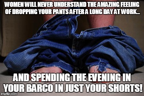 pants on floor | WOMEN WILL NEVER UNDERSTAND THE AMAZING FEELING OF DROPPING YOUR PANTS AFTER A LONG DAY AT WORK... AND SPENDING THE EVENING IN YOUR BARCO IN | image tagged in pants on floor | made w/ Imgflip meme maker