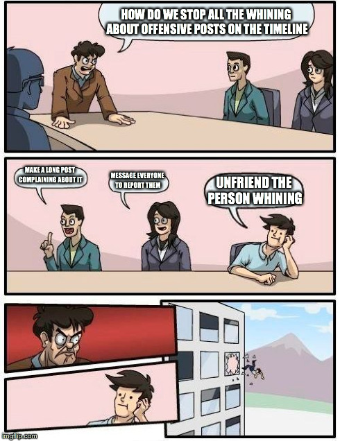 Boardroom Meeting Suggestion | HOW DO WE STOP ALL THE WHINING ABOUT OFFENSIVE POSTS ON THE TIMELINE MAKE A LONG POST COMPLAINING ABOUT IT MESSAGE EVERYONE TO REPORT THEM U | image tagged in memes,boardroom meeting suggestion | made w/ Imgflip meme maker